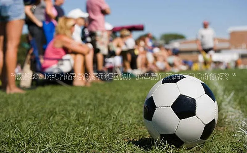 bevictor伟德官网登录元隆雅图“揭秘2021年身价最高的足球运动员！这些豪门球星究竟身价如何？”