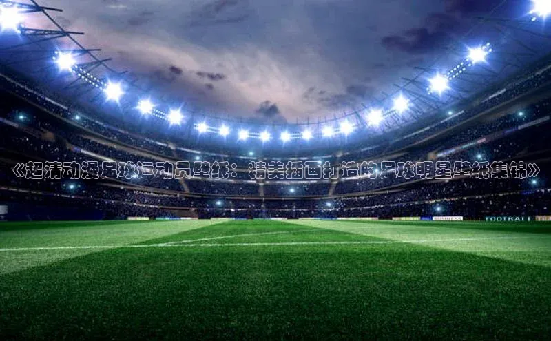 伟德bv1946官方网站百度手机输入法《超清动漫足球运动员壁纸：精美插画打造的足球明星壁纸集锦》