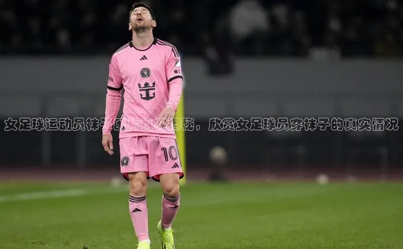 BETVLCTOR伟德入口阿里尔公司女足球运动员袜子图片真实揭秘，欣赏女足球员穿袜子的真实情况