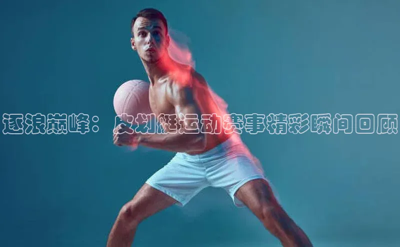 逐浪巅峰：皮划艇运动赛事精彩瞬间回顾