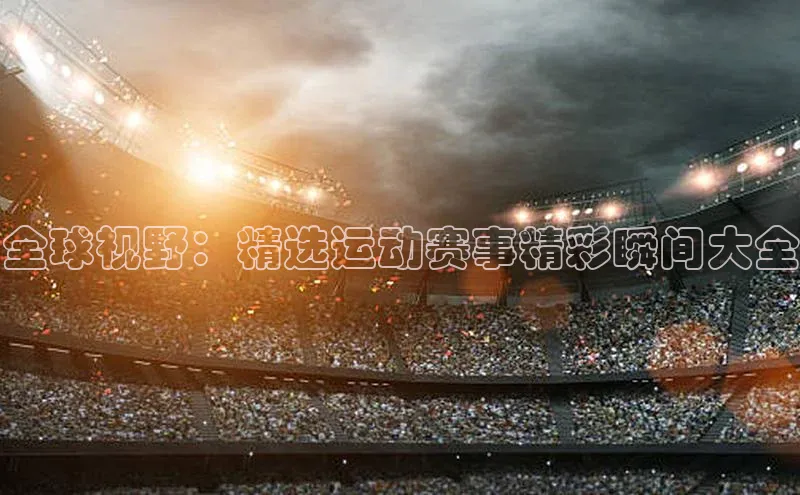 全球视野：精选运动赛事精彩瞬间大全