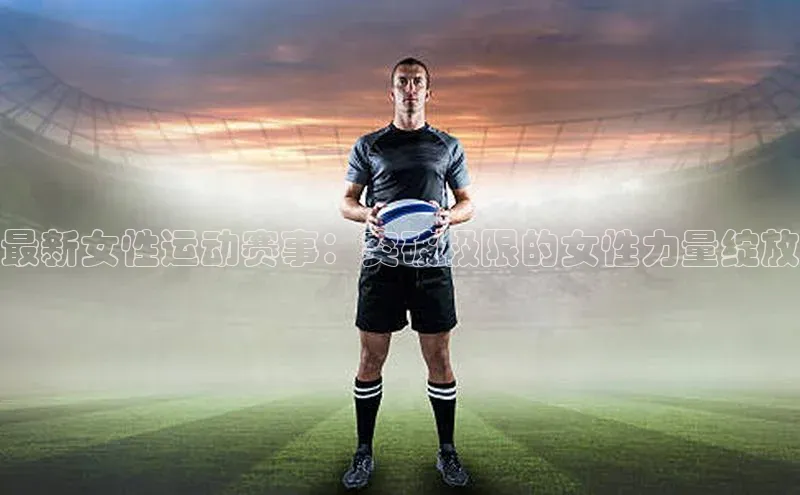 最新女性运动赛事：突破极限的女性力量绽放