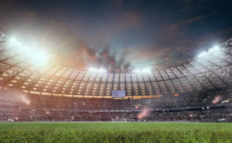 全球视野下的顶级运动对决：运动员与国际赛事的精彩碰撞